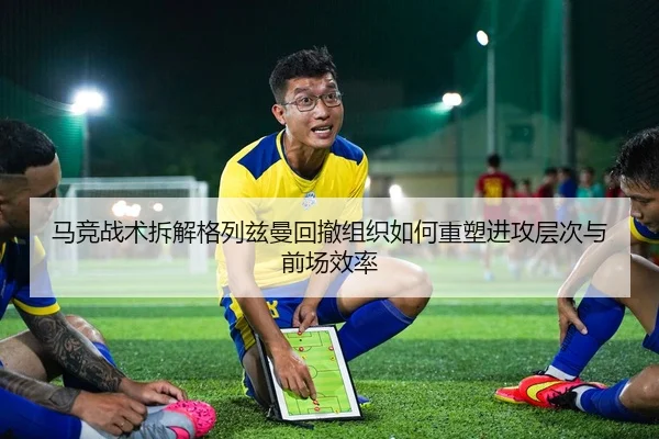 马竞战术拆解格列兹曼回撤组织如何重塑进攻层次与前场效率