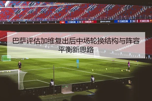 巴萨评估加维复出后中场轮换结构与阵容平衡新思路
