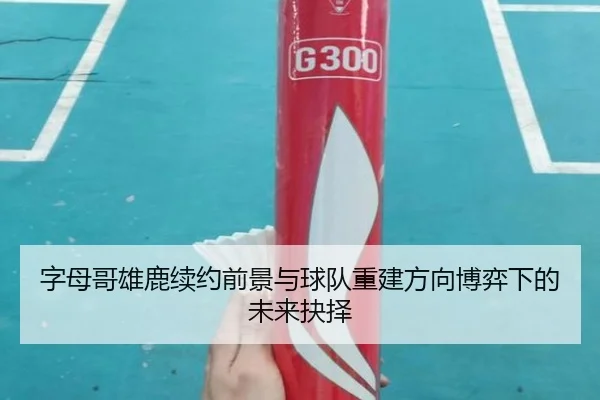 字母哥雄鹿续约前景与球队重建方向博弈下的未来抉择